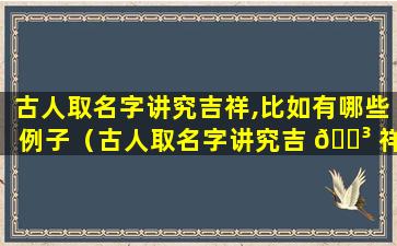 古人取名字讲究吉祥,比如有哪些例子（古人取名字讲究吉 🐳 祥,比如有哪些例子和含义）